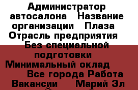 Администратор автосалона › Название организации ­ Плаза › Отрасль предприятия ­ Без специальной подготовки › Минимальный оклад ­ 16 000 - Все города Работа » Вакансии   . Марий Эл респ.,Йошкар-Ола г.